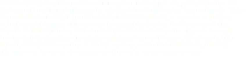 Lumen Consulting stands as a premier consultancy dedicated to empowering government agencies in Washington DC and beyond with innovative solutions tailored to their unique mission objectives. With a deep-rooted understanding of the intricacies of government contracting, we specialize in providing technology-enabled mission support services to esteemed clients such as the Department of Labor, Department of Transportation, and Federal-Civilian customers. Our expertise spans a wide array of domains, including Next Generation Analytics, Training Services, IT Services, Cyber Security, PMO Support, and Financial Consulting. At Lumen Consulting, we are committed to driving efficiency, effectiveness, and success in achieving mission objectives for our government partners.