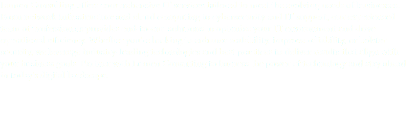 Lumen Consulting offers comprehensive IT services tailored to meet the evolving needs of businesses. From network infrastructure and cloud computing to cybersecurity and IT support, our experienced team of professionals provides end-to-end solutions to optimize your IT environment and drive operational efficiency. Whether you're looking to enhance scalability, improve reliability, or bolster security, we leverage industry-leading technologies and best practices to deliver results that align with your business goals. Partner with Lumen Consulting to harness the power of technology and stay ahead in today's digital landscape.