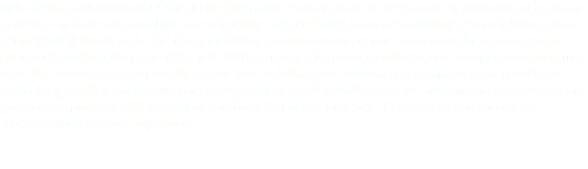 PMO (Project Management Office) Effective project management is paramount for government agencies to deliver on their mission objectives efficiently and effectively. Lumen Consulting's Project Management Office (PMO) stands at the forefront, providing comprehensive support and oversight to government entities throughout the project lifecycle. With a strategic focus on combining core competencies to better serve the evolving needs of our clients, we have solidified our position as a comprehensive provider of technology-enabled mission support services. At Lumen Consulting, we are dedicated to empowering our government partners with innovative solutions that drive efficiency, effectiveness, and success in achieving their mission objectives.