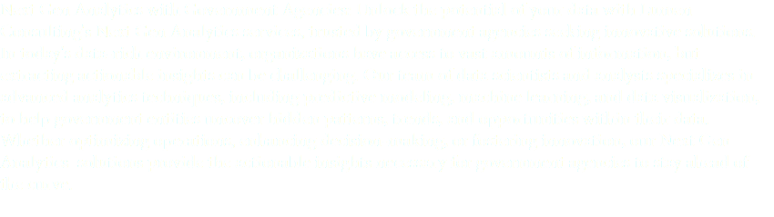 Next Gen Analytics with Government Agencies: Unlock the potential of your data with Lumen Consulting's Next Gen Analytics services, trusted by government agencies seeking innovative solutions. In today's data-rich environment, organizations have access to vast amounts of information, but extracting actionable insights can be challenging. Our team of data scientists and analysts specializes in advanced analytics techniques, including predictive modeling, machine learning, and data visualization, to help government entities uncover hidden patterns, trends, and opportunities within their data. Whether optimizing operations, enhancing decision-making, or fostering innovation, our Next Gen Analytics solutions provide the actionable insights necessary for government agencies to stay ahead of the curve.