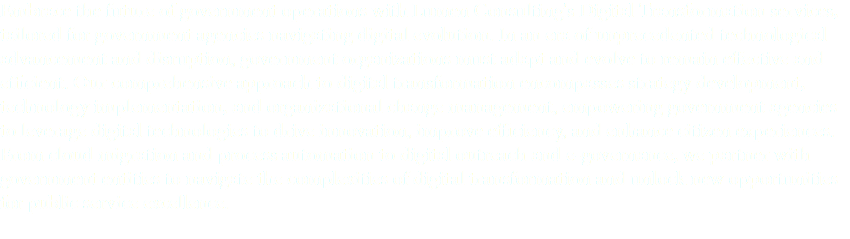 Embrace the future of government operations with Lumen Consulting's Digital Transformation services, tailored for government agencies navigating digital evolution. In an era of unprecedented technological advancement and disruption, government organizations must adapt and evolve to remain effective and efficient. Our comprehensive approach to digital transformation encompasses strategy development, technology implementation, and organizational change management, empowering government agencies to leverage digital technologies to drive innovation, improve efficiency, and enhance citizen experiences. From cloud migration and process automation to digital outreach and e-governance, we partner with government entities to navigate the complexities of digital transformation and unlock new opportunities for public service excellence.